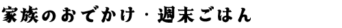 家族のおでかけ・週末ごはん